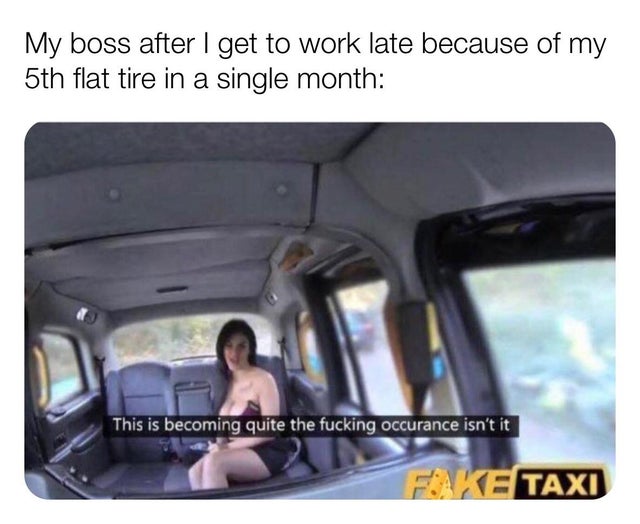 becoming quite the occurrence - My boss after I get to work late because of my 5th flat tire in a single month This is becoming quite the fucking occurance isn't it Fake Taxi
