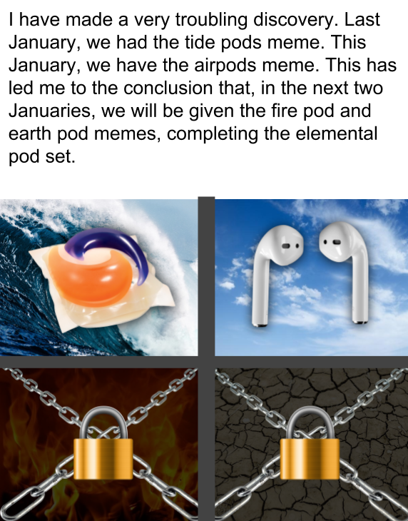 best meme - tide pods meme - I have made a very troubling discovery. Last January, we had the tide pods meme. This January, we have the airpods meme. This has led me to the conclusion that, in the next two Januaries, we will be given the fire pod and eart