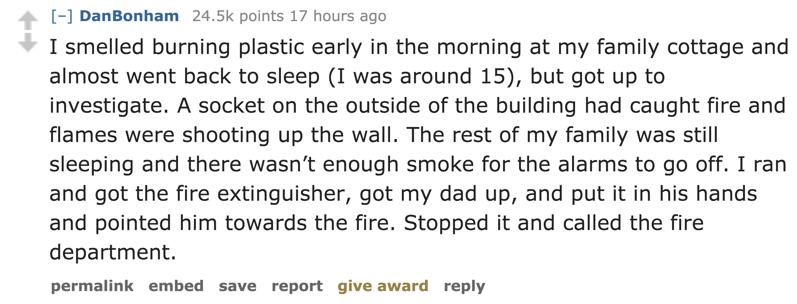 funny random - DanBonham points 17 hours ago I smelled burning plastic early in the morning at my family cottage and almost went back to sleep I was around 15, but got up to investigate. A socket on the outside of the building had caught fire and flames w