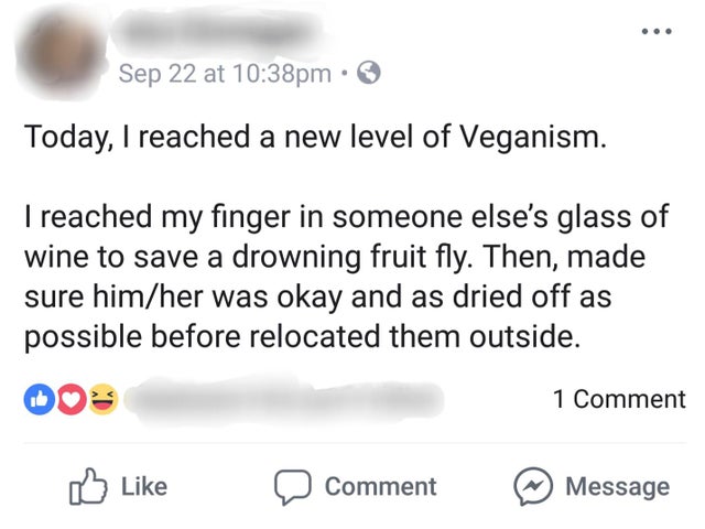 angle - Sep 22 at pm Today, I reached a new level of Veganism. I reached my finger in someone else's glass of wine to save a drowning fruit fly. Then, made sure himher was okay and as dried off as possible before relocated them outside. 1 Comment a Commen