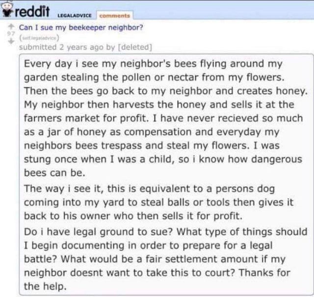 reddit - reddit Legaladvice Can I sue my beekeeper neighbor? submitted 2 years ago by deleted Every day i see my neighbor's bees flying around my garden stealing the pollen or nectar from my flowers. Then the bees go back to my neighbor and creates honey.