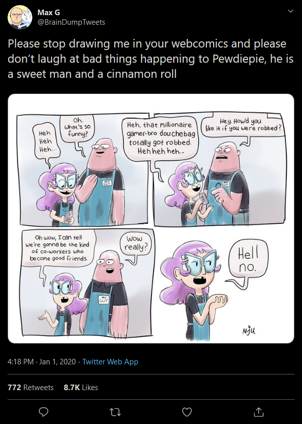 new guy - comics - Max G Tweets Please stop drawing me in your webcomics and please don't laugh at bad things happening to Pewdiepie, he is a sweet man and a cinnamon roll He how you ke if you were robbed? Heh, that millionaire gamebre douchebag totally g