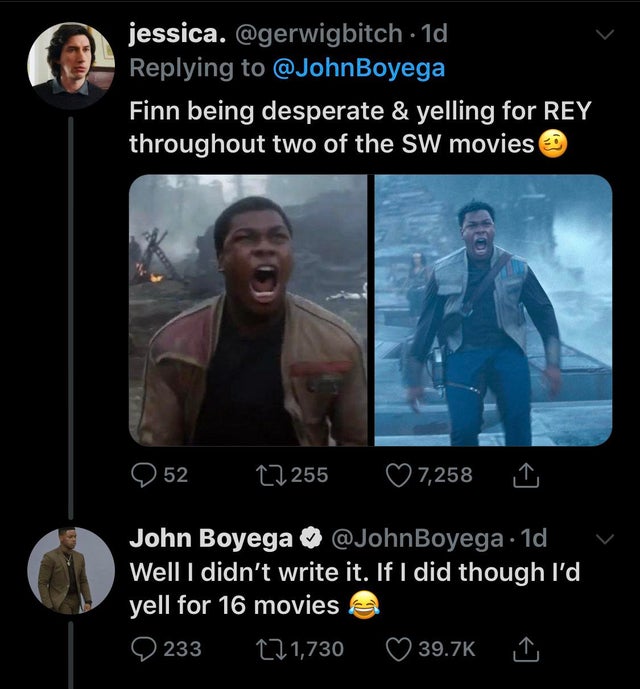 screenshot - jessica. 1d, Finn being desperate & yelling for Rey throughout two of the Sw movies Q 52 27255 7,258 John Boyega Boyega. 1d Well I didn't write it. If I did though I'd yell for 16 movies 233 271,730