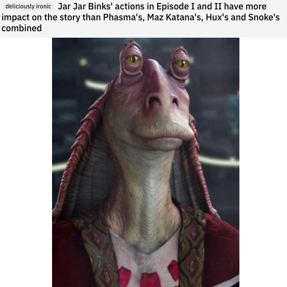 jar jar binks - deliciously ironic Jar Jar Binks' actions in Episode I and Ii have more impact on the story than Phasma's, Maz Katana's, Hux's and Snoke's combined