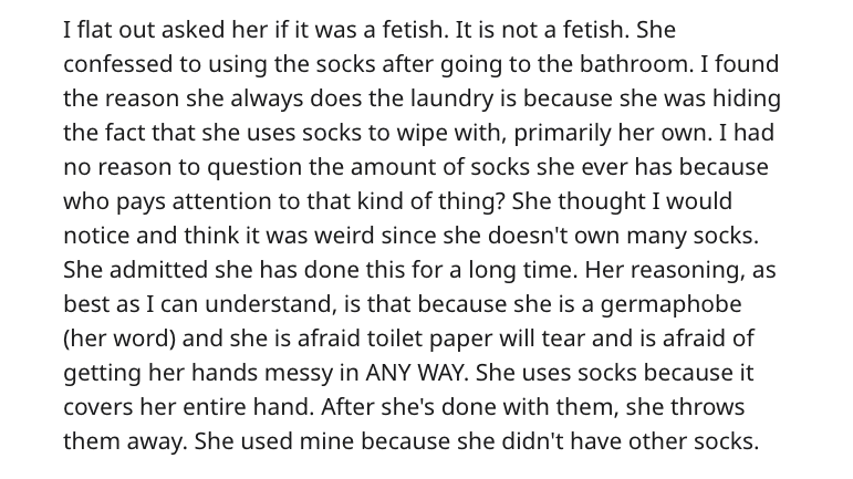 I flat out asked her if it was a fetish. It is not a fetish. She confessed to using the socks after going to the bathroom. I found the reason she always does the laundry is because she was hiding the fact that she uses socks to wipe with, primarily her…