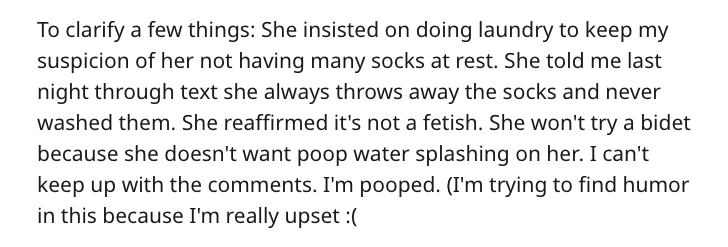 To clarify a few things She insisted on doing laundry to keep my suspicion of her not having many socks at rest. She told me last night through text she always throws away the socks and never washed them. She reaffirmed it's not a fetish. She won't try a…