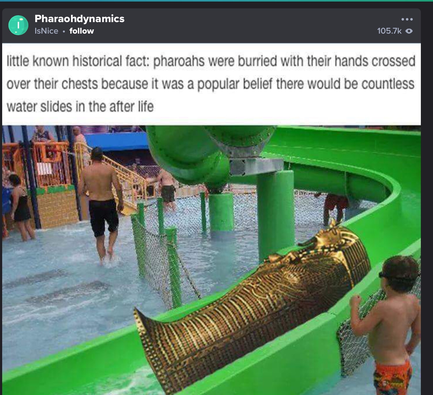 mummy on waterslide - Pharaohdynamics IsNice 0 little known historical fact Pharoahs were burried with their hands crossed over their chests because it was a popular belief there would be countless water slides in the after life