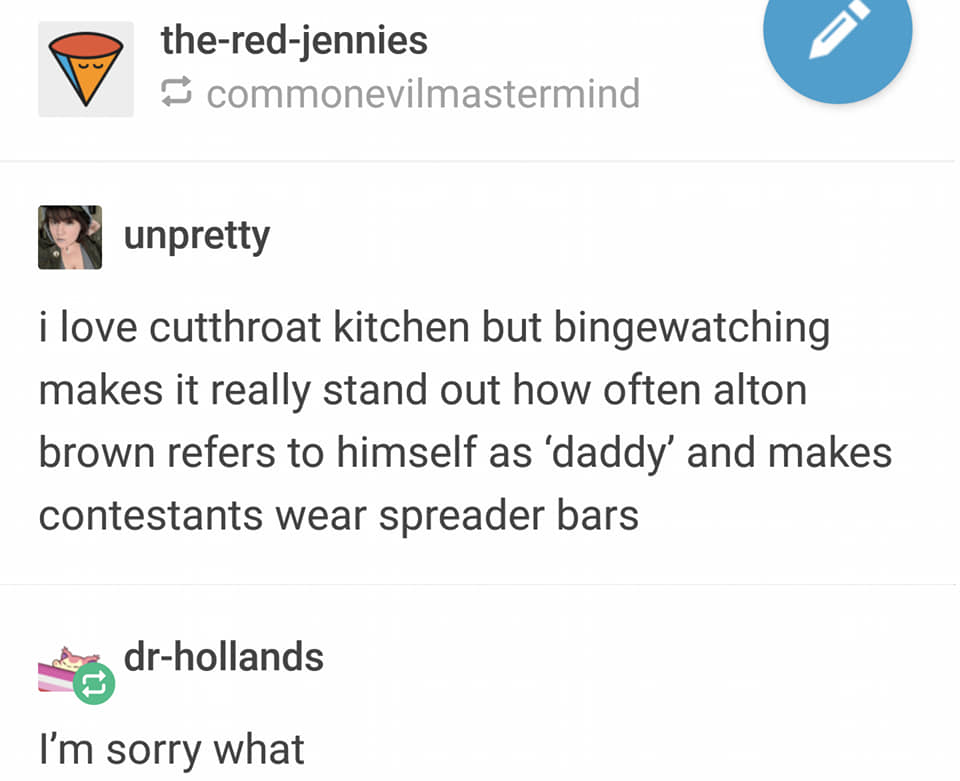 document - theredjennies commonevilmastermind unpretty i love cutthroat kitchen but bingewatching makes it really stand out how often alton brown refers to himself as 'daddy' and makes contestants wear spreader bars drhollands I'm sorry what