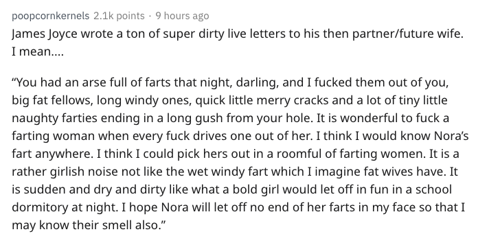 nsfw history - angle - poopcornkernels points . 9 hours ago James Joyce wrote a ton of super dirty live letters to his then partnerfuture wife. I mean.... "You had an arse full of farts that night, darling, and I fucked them out of you, big fat fellows, l