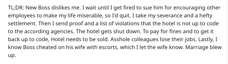 Tl;Dr New Boss dis me. I wait until I get fired to sue him for encouraging other employees to make my life miserable, so I'd quit. I take my severance and a hefty settlement. Then I send proof and a list of violations that the hotel is not up to code to…