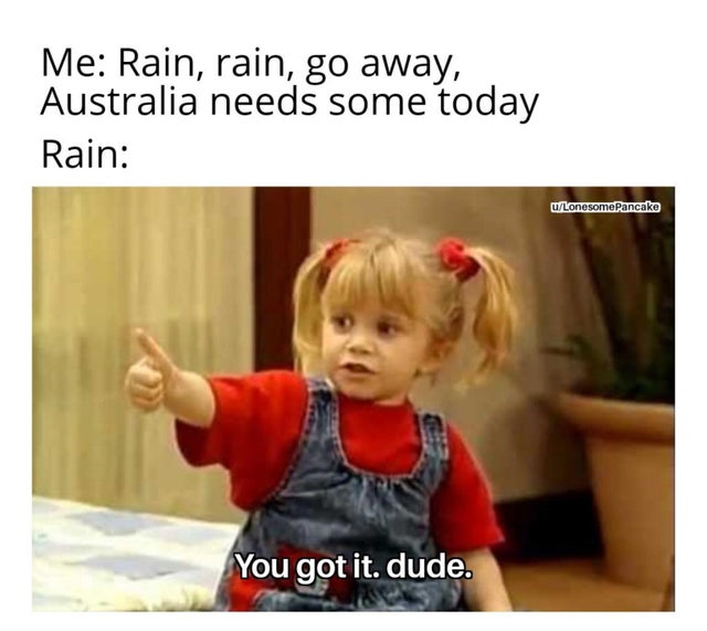 michelle you got it dude - Me Rain, rain, go away, Australia needs some today Rain u LonesomePancake You got it. dude.