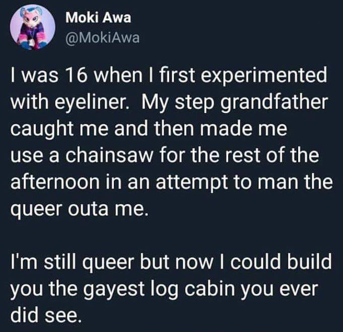they can t peach us - Moki Awa I was 16 when I first experimented with eyeliner. My step grandfather caught me and then made me use a chainsaw for the rest of the afternoon in an attempt to man the queer outa me. I'm still queer but now I could build you 