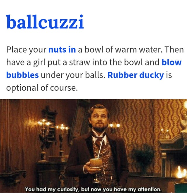 you had my curiosity but now you have my attention - ballcuzzi Place your nuts in a bowl of warm water. Then have a girl put a straw into the bowl and blow bubbles under your balls. Rubber ducky is optional of course. You had my curiosity, but now you hav