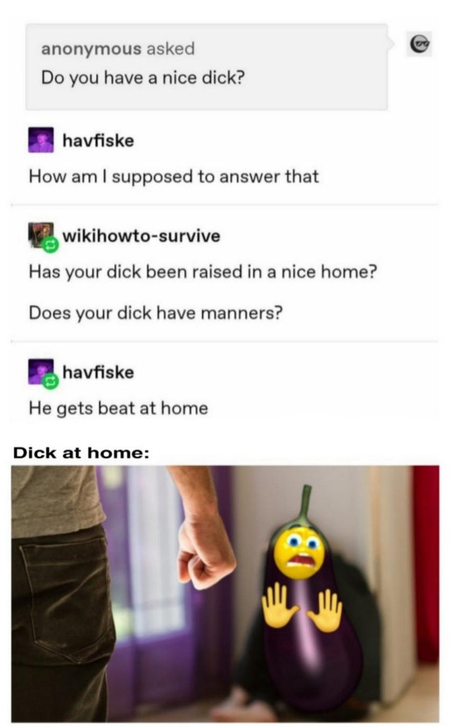 website - anonymous asked Do you have a nice dick? | havfiske How am I supposed to answer that wikihowtosurvive Has your dick been raised in a nice home? Does your dick have manners? havfiske He gets beat at home Dick at home