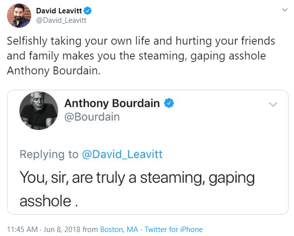 angle - David Leavitt Selfishly taking your own life and hurting your friends and family makes you the steaming, gaping asshole Anthony Bourdain. Anthony Bourdain You, sir, are truly a steaming, gaping asshole . from Boston, Ma Twitter for iPhone