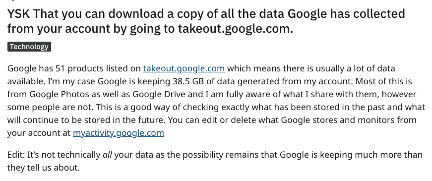 document - Ysk That you can download a copy of all the data Google has collected from your account by going to takeout.google.com. Technology Google has 51 products listed on takeout.google.com which means there is usually a lot of data available. I'm my 