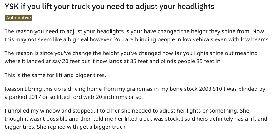 Cost - Ysk if you lift your truck you need to adjust your headlights Automotive The reason you need to adjust your headlights is your have changed the height they shine from. Now this may not seem a big deal however. You are blinding people in low vehical