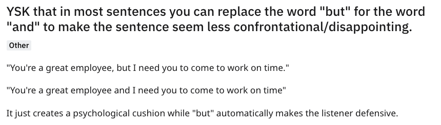 Nikita Mao - Ysk that in most sentences you can replace the word "but" for the word "and" to make the sentence seem less confrontationaldisappointing. Other "You're a great employee, but I need you to come to work on time." "You're a great employee and I 