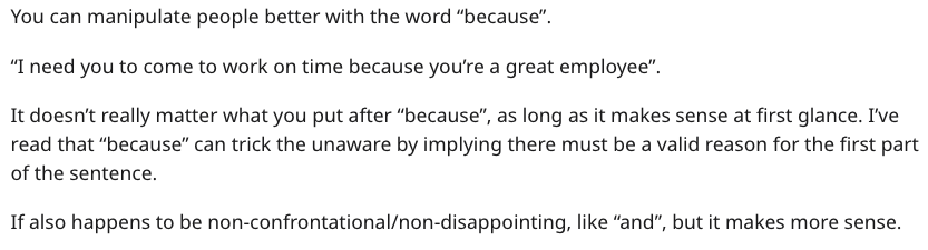 document - You can manipulate people better with the word "because". "I need you to come to work on time because you're a great employee". It doesn't really matter what you put after "because", as long as it makes sense at first glance. I've read that "be
