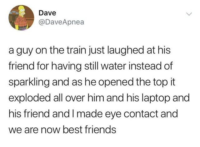 Dave Apnea a guy on the train just laughed at his friend for having still water instead of sparkling and as he opened the top it exploded all over him and his laptop and his friend and I made eye contact and we are now best friends
