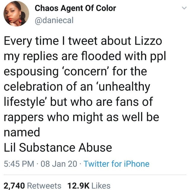 quotes - Chaos Agent Of Color Every time I tweet about Lizzo my replies are flooded with ppl espousing 'concern' for the celebration of an 'unhealthy lifestyle' but who are fans of rappers who might as well be named Lil Substance Abuse 08 Jan 20. Twitter 