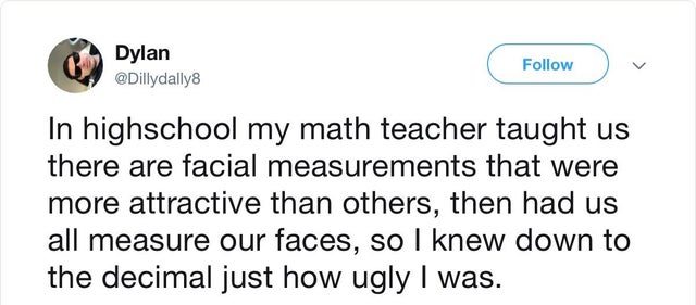 bad teacher stories - Dylan In highschool my math teacher taught us there are facial measurements that were more attractive than others, then had us all measure our faces, so I knew down to the decimal just how ugly I was.