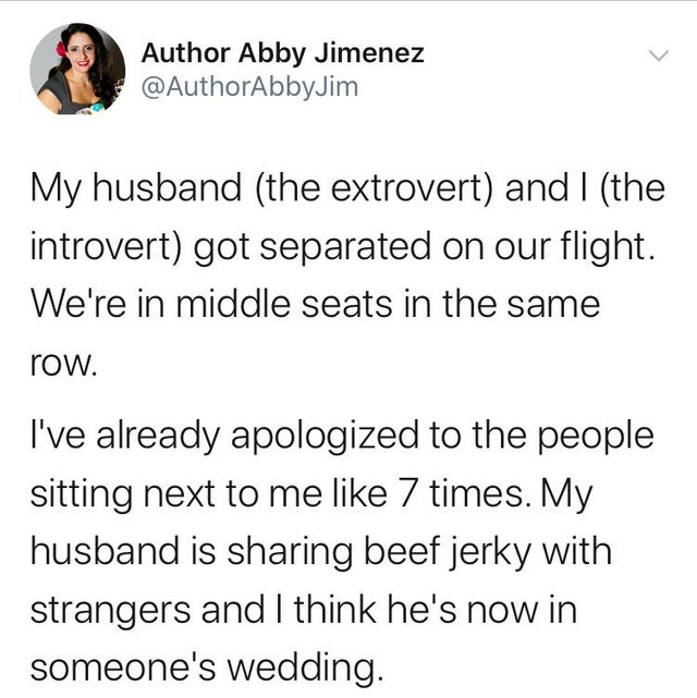 angle - Author Abby Jimenez Jim My husband the extrovert and I the introvert got separated on our flight. We're in middle seats in the same row. I've already apologized to the people sitting next to me 7 times. My husband is sharing beef jerky with strang