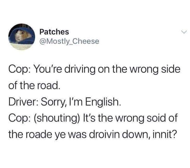 no dad i m giving up yours - Patches Cop You're driving on the wrong side of the road. Driver Sorry, I'm English. Cop shouting It's the wrong soid of the roade ye was droivin down, innit?