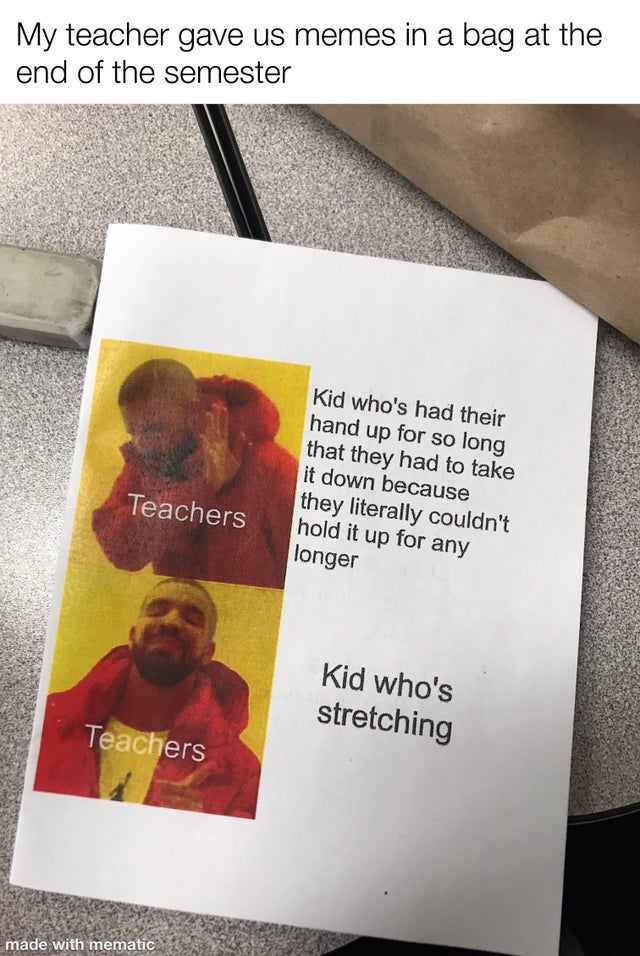 poster - My teacher gave us memes in a bag at the end of the semester Kid who's had their hand up for so long that they had to take it down because they literally couldn't hold it up for any longer Teachers Kid who's stretching Teachers made with mematic