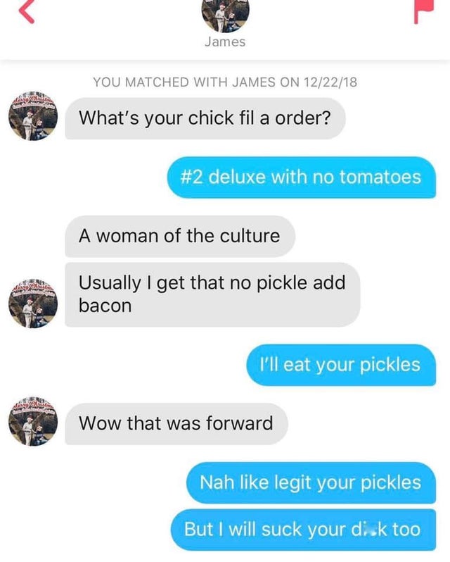 ll eat your pickles - James You Matched With James On 122218 What's your chick fil a order? deluxe with no tomatoes A woman of the culture Usually I get that no pickle add bacon I'll eat your pickles Wow that was forward Nah legit your pickles But I will 