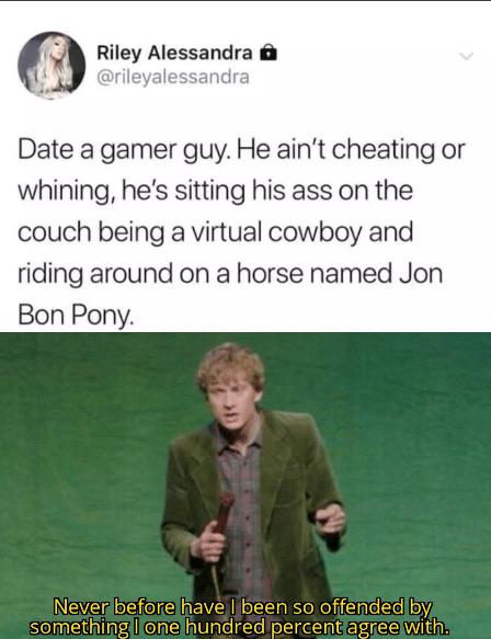 meme  - never before have i been so offended - Riley Alessandra Date a gamer guy. He ain't cheating or whining, he's sitting his ass on the couch being a virtual cowboy and riding around on a horse named Jon Bon Pony. Never before have I been so offended 