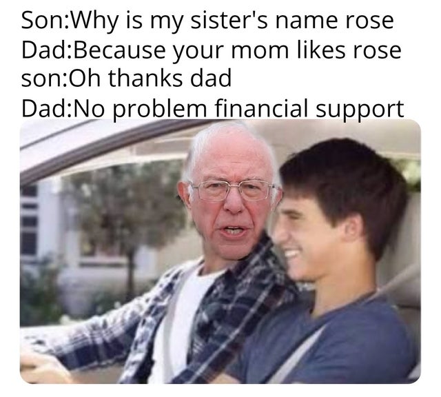 bernie sanders - dad whys my sister's name rose - SonWhy is my sister's name rose DadBecause your mom rose sonOh thanks dad DadNo problem financial support