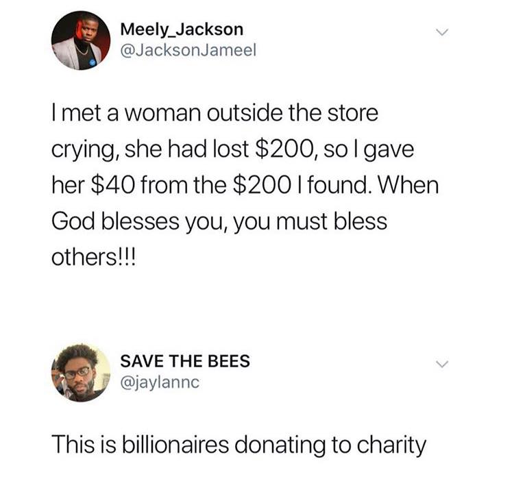 Meely Jackson Jameel I met a woman outside the store crying, she had lost $200, solgave her $40 from the $200 I found. When God blesses you, you must bless others!!! Save The Bees This is billionaires donating to charity