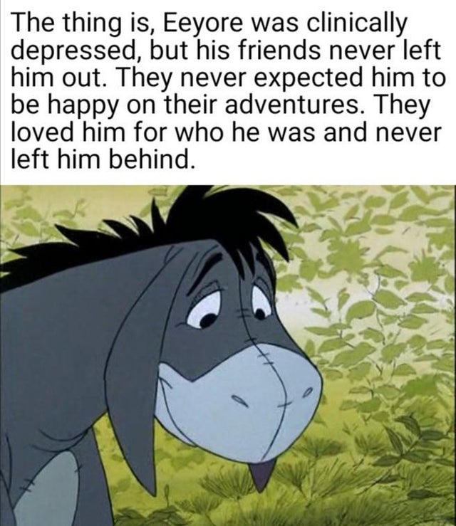 wholesome - eeyore smiling - The thing is, Eeyore was clinically depressed, but his friends never left him out. They never expected him to be happy on their adventures. They loved him for who he was and never left him behind.