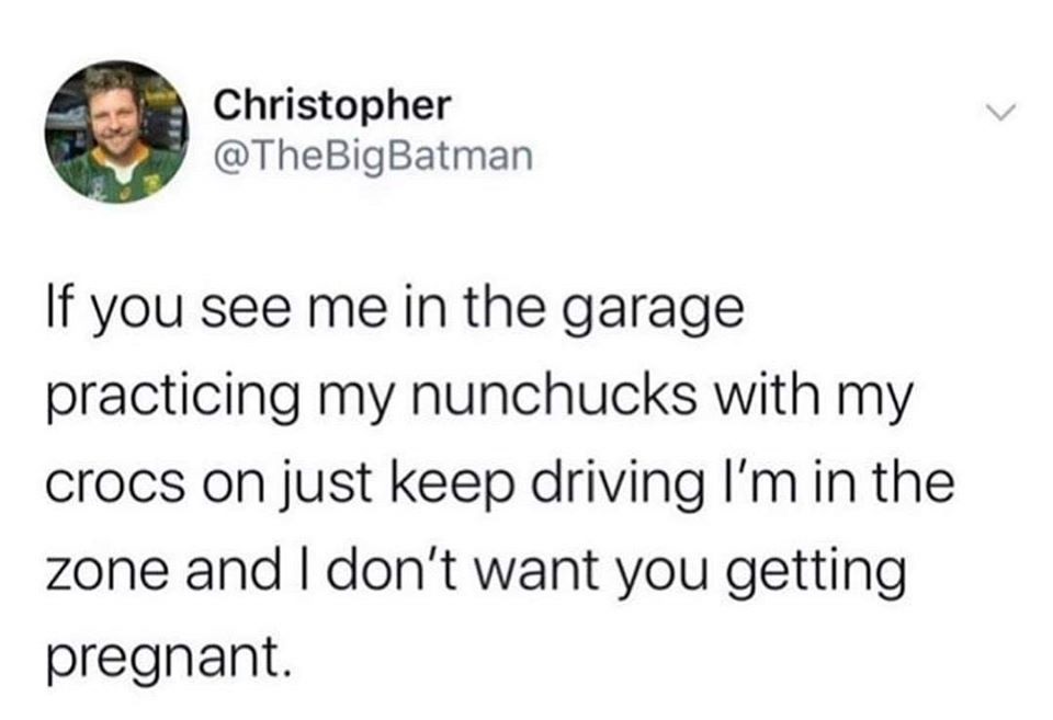 petty tweets - Christopher If you see me in the garage practicing my nunchucks with my crocs on just keep driving I'm in the zone and I don't want you getting pregnant.