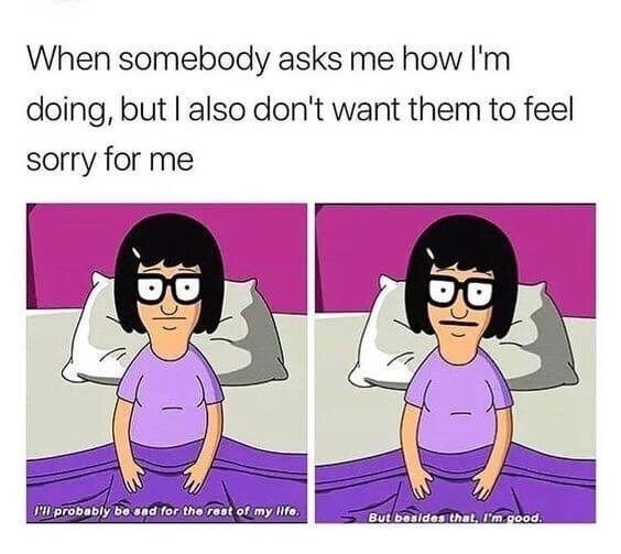 dark meme - depression memes - When somebody asks me how I'm doing, but I also don't want them to feel sorry for me I'll probably be sad for the rest of my life. But besides that I'm good.