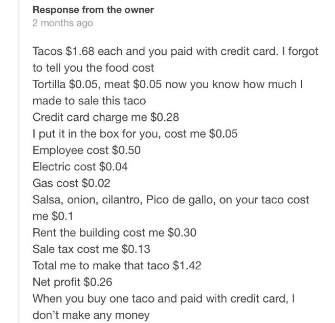 document - Response from the owner 2 months ago Tacos $1.68 each and you paid with credit card. I forgot to tell you the food cost Tortilla $0.05, meat $0.05 now you know how much I made to sale this taco Credit card charge me $0.28 I put it in the box fo