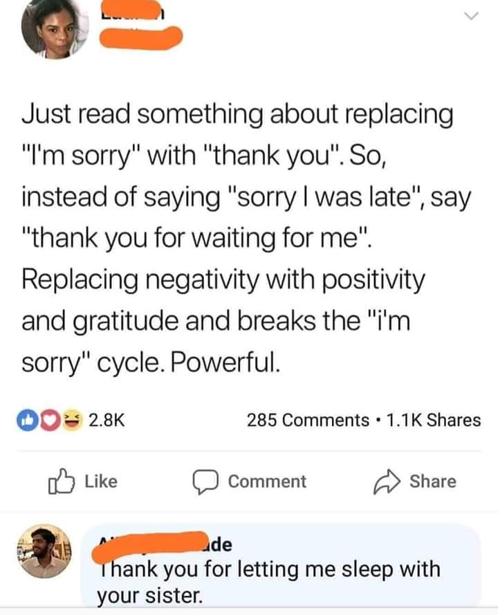 thank you for letting me fuck your sister meme - Just read something about replacing "I'm sorry" with "thank you". So, instead of saying "sorry I was late", say "thank you for waiting for me". Replacing negativity with positivity and gratitude and breaks 