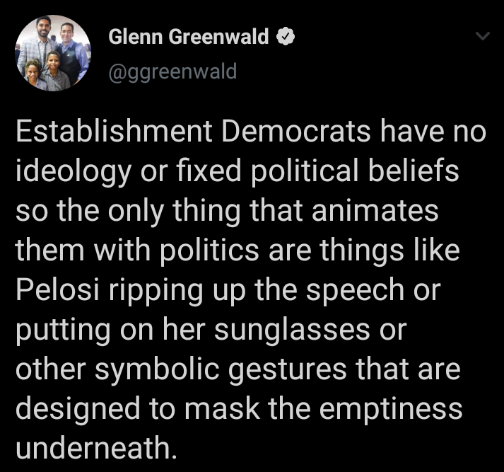 atmosphere - Glenn Greenwald Establishment Democrats have no ideology or fixed political beliefs so the only thing that animates them with politics are things Pelosi ripping up the speech or putting on her sunglasses or other symbolic gestures that are de