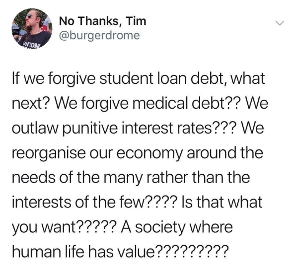 anti trans tweet - No Thanks, Tim If we forgive student loan debt, what next? We forgive medical debt?? We outlaw punitive interest rates??? We reorganise our economy around the needs of the many rather than the interests of the few???? Is that what you w