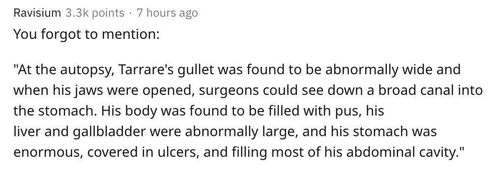 Ravisium points 7 hours ago You forgot to mention "At the autopsy, Tarrare's gullet was found to be abnormally wide and when his jaws were opened, surgeons could see down a broad canal into the stomach. His body was found to be filled with pus, his liver…