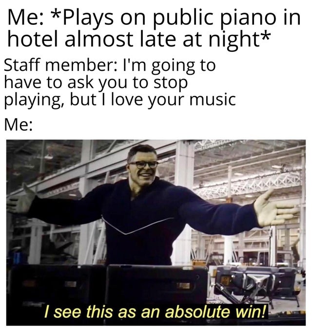 wholesome - too am extraordinarily humble - Me Plays on public piano in hotel almost late at night Staff member I'm going to have to ask you to stop playing, but I love your music Me I see this as an absolute win!