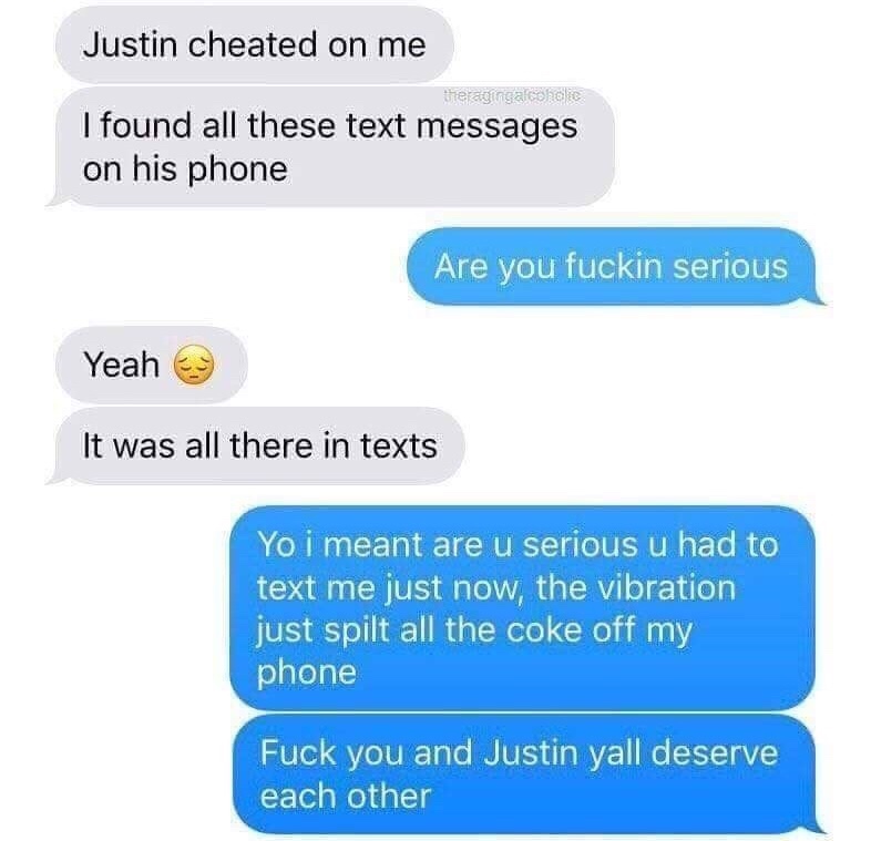 Joke - Justin cheated on me weraginga cokolie I found all these text messages on his phone Are you fuckin serious Yeah e It was all there in texts Yo i meant are u serious u had to text me just now, the vibration just spilt all the coke off my phone Fuck 