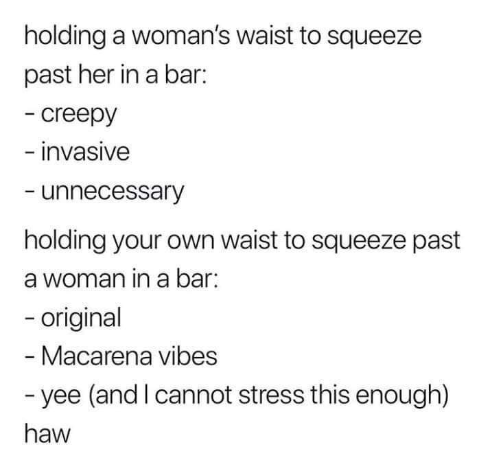 angle - holding a woman's waist to squeeze past her in a bar creepy invasive unnecessary holding your own waist to squeeze past a woman in a bar original Macarena vibes yee and I cannot stress this enough haw