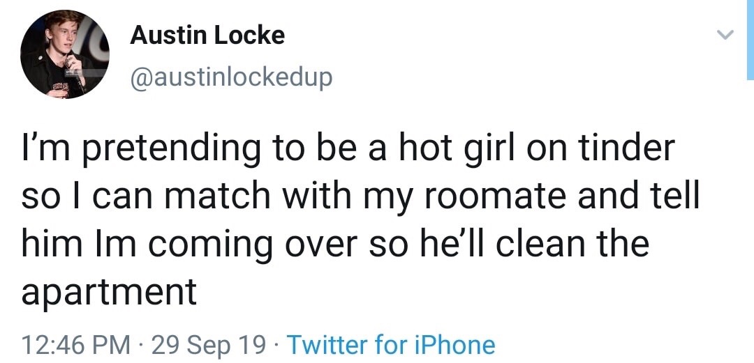 angle - Austin Locke I'm pretending to be a hot girl on tinder so I can match with my roomate and tell him Im coming over so he'll clean the apartment 29 Sep 19 Twitter for iPhone