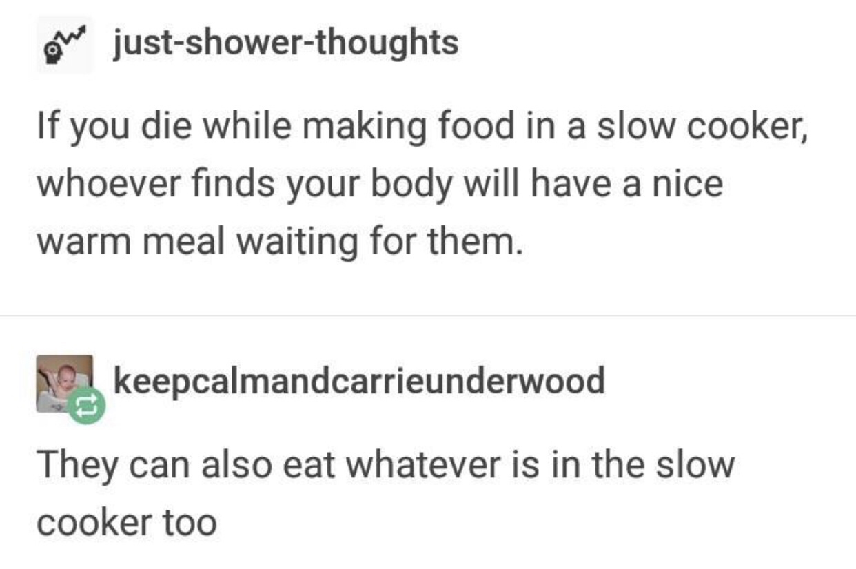 document - one justshowerthoughts If you die while making food in a slow cooker, whoever finds your body will have a nice warm meal waiting for them. O keepcalmandcarrieunderwood They can also eat whatever is in the slow cooker too