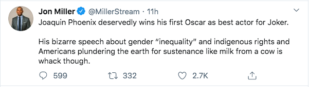 document - Jon Miller Stream 11h Joaquin Phoenix deservedly wins his first Oscar as best actor for Joker. His bizarre speech about gender "inequality" and indigenous rights and Americans plundering the earth for sustenance milk from a cow is whack though.