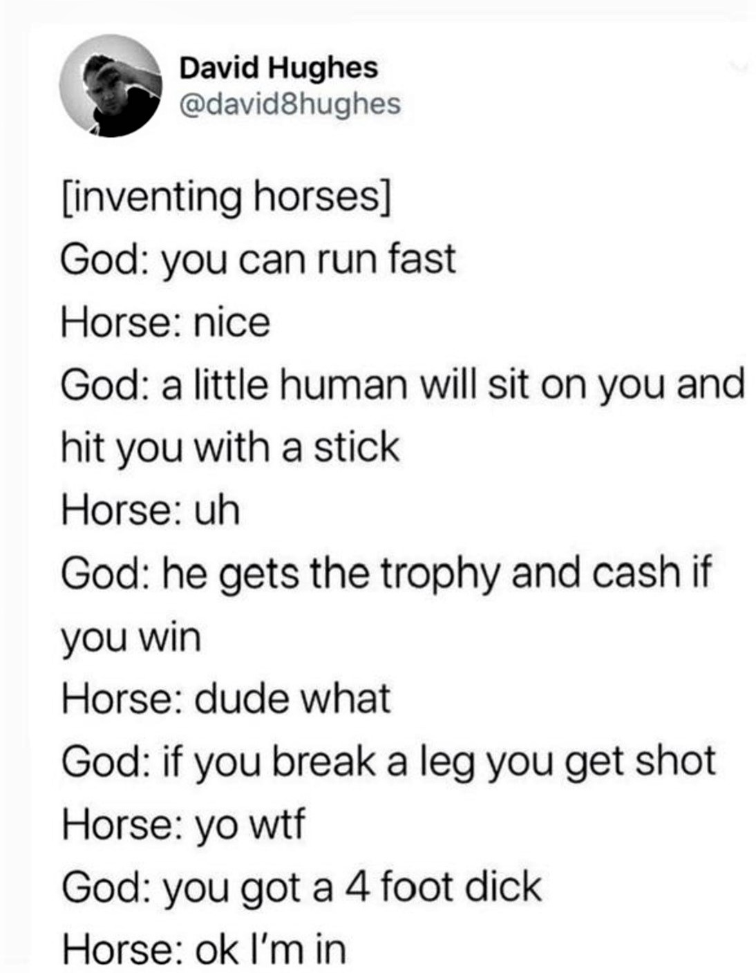 angle - David Hughes inventing horses God you can run fast Horse nice God a little human will sit on you and hit you with a stick Horse uh God he gets the trophy and cash if you win Horse dude what God if you break a leg you get shot Horse yo wtf God you 