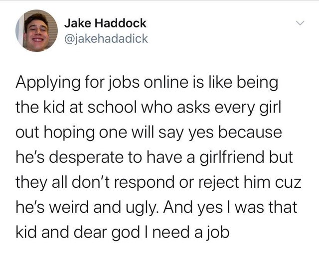 most adult drink is water - Jake Haddock Applying for jobs online is being the kid at school who asks every girl out hoping one will say yes because he's desperate to have a girlfriend but they all don't respond or reject him cuz he's weird and ugly. And 