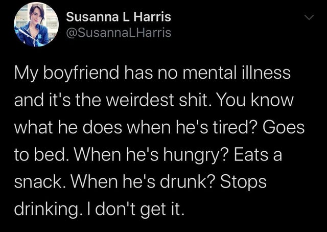 Susanna L Harris My boyfriend has no mental illness and it's the weirdest shit. You know what he does when he's tired? Goes to bed. When he's hungry? Eats a snack. When he's drunk? Stops drinking. I don't get it.